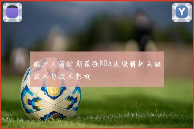 威少火箭时期最强NBA表现解析关键技术与战术影响