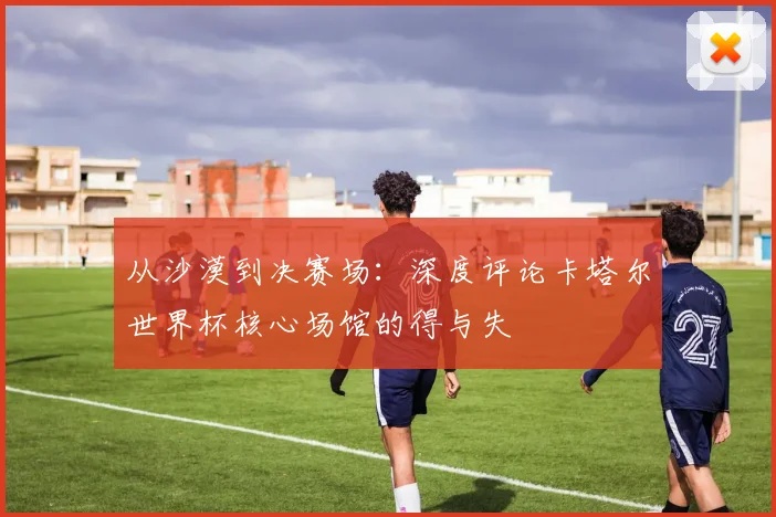 从沙漠到决赛场：深度评论卡塔尔世界杯核心场馆的得与失