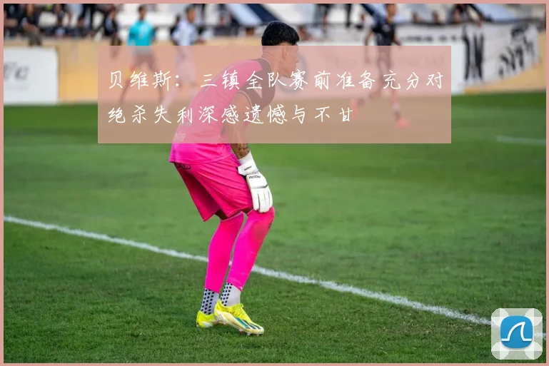 贝维斯:三镇全队赛前准备充分对绝杀失利深感遗憾与不甘