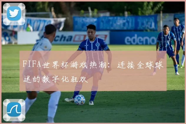 FIFA世界杯游戏热潮:连接全球球迷的数字化狂欢