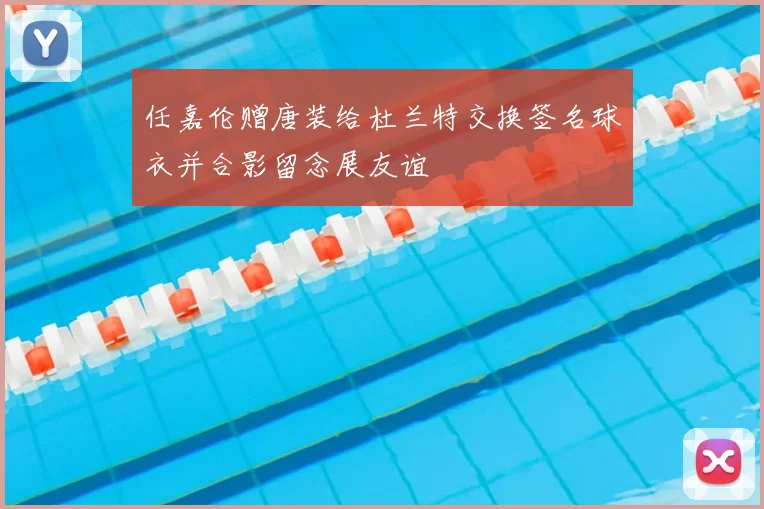 任嘉伦赠唐装给杜兰特交换签名球衣并合影留念展友谊