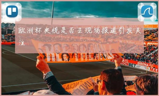 欧洲杯央视是否去现场报道引发关注