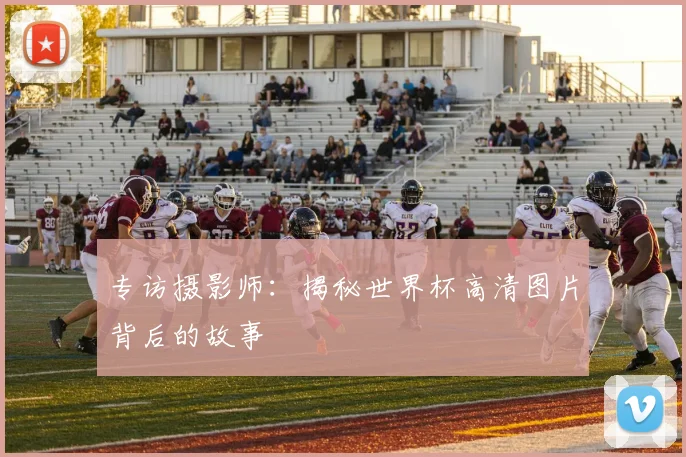 专访摄影师：揭秘世界杯高清图片背后的故事