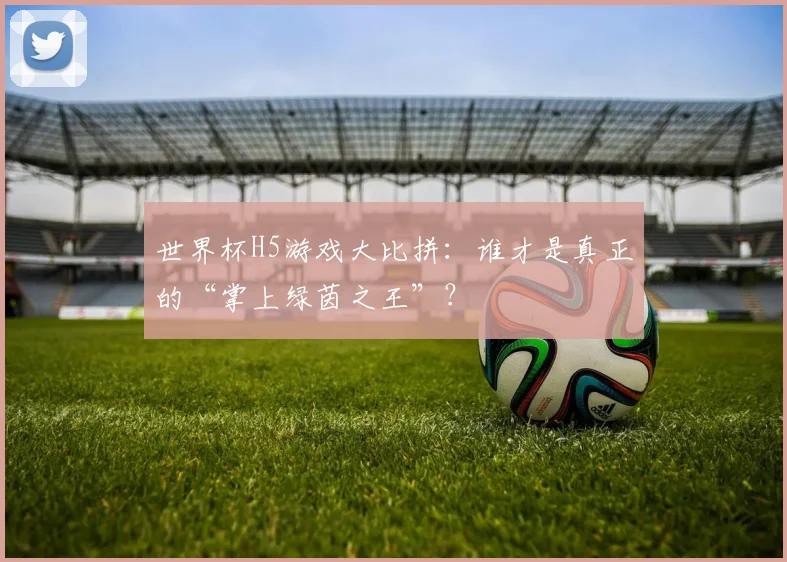 世界杯H5游戏大比拼:谁才是真正的“掌上绿茵之王”?
