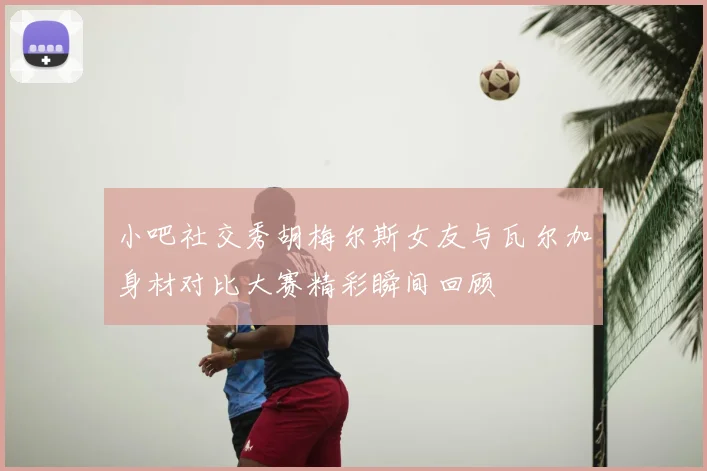 小吧社交秀胡梅尔斯女友与瓦尔加身材对比大赛精彩瞬间回顾