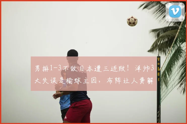 男排1-3不敌日本遭三连败!洋帅3大失误是输球主因,布阵让人费解