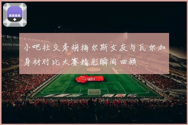 小吧社交秀胡梅尔斯女友与瓦尔加身材对比大赛精彩瞬间回顾