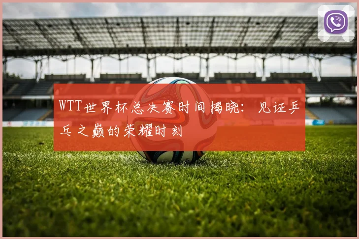 WTT世界杯总决赛时间揭晓：见证乒乓之巅的荣耀时刻