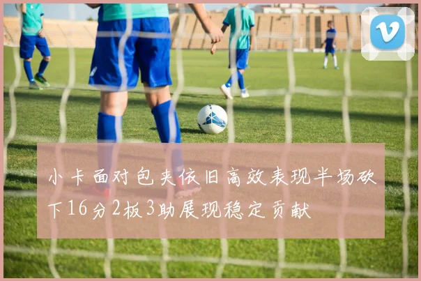 小卡面对包夹依旧高效表现半场砍下16分2板3助展现稳定贡献