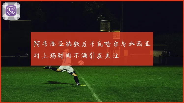 阿韦洛亚执教后卡瓦哈尔与加西亚对上场时间不满引发关注
