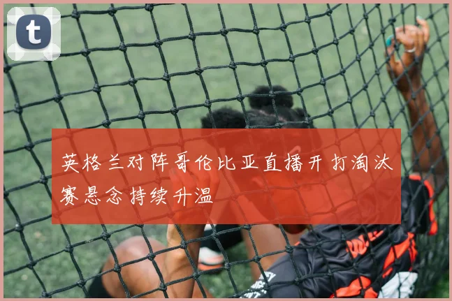 英格兰对阵哥伦比亚直播开打淘汰赛悬念持续升温