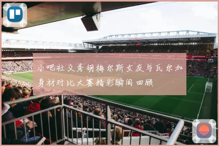 小吧社交秀胡梅尔斯女友与瓦尔加身材对比大赛精彩瞬间回顾
