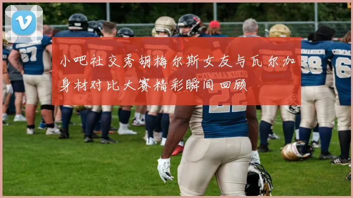 小吧社交秀胡梅尔斯女友与瓦尔加身材对比大赛精彩瞬间回顾