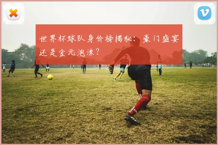 世界杯球队身价榜揭秘：豪门盛宴还是金元泡沫？