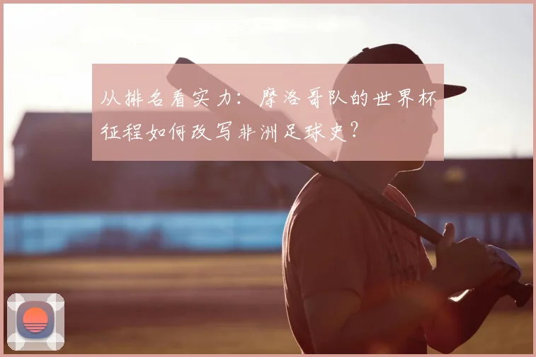 从排名看实力:摩洛哥队的世界杯征程如何改写非洲足球史?