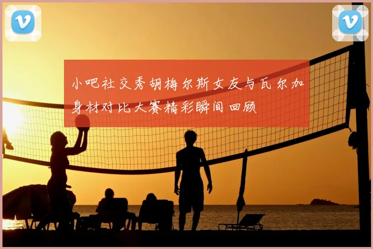 小吧社交秀胡梅尔斯女友与瓦尔加身材对比大赛精彩瞬间回顾